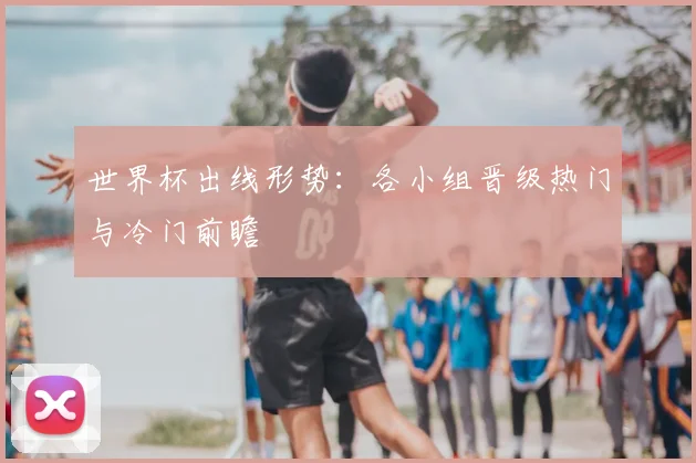 世界杯出线形势：各小组晋级热门与冷门前瞻