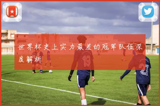 世界杯史上实力最差的冠军队伍深度解析